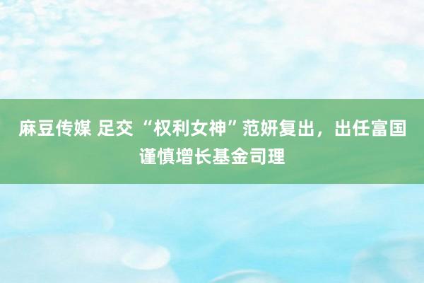 麻豆传媒 足交 “权利女神”范妍复出，出任富国谨慎增长基金司理