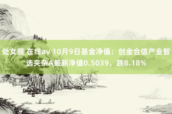 处女膜 在线av 10月9日基金净值：创金合信产业智选夹杂A最新净值0.5039，跌8.18%