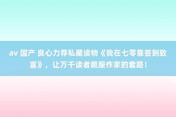 av 国产 良心力荐私藏读物《我在七零靠签到致富》，让万千读者跪服作家的套路！