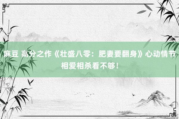 麻豆 高分之作《壮盛八零：肥妻要翻身》心动情节相爱相杀看不够！