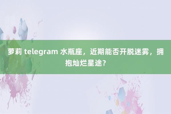 萝莉 telegram 水瓶座，近期能否开脱迷雾，拥抱灿烂星途？