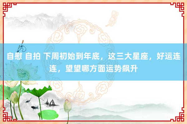 自慰 自拍 下周初始到年底，这三大星座，好运连连，望望哪方面运势飙升