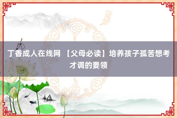 丁香成人在线网 【父母必读】培养孩子孤苦想考才调的要领