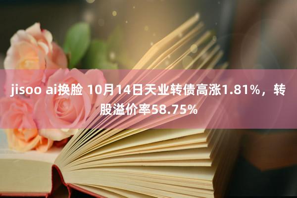 jisoo ai换脸 10月14日天业转债高涨1.81%，转股溢价率58.75%