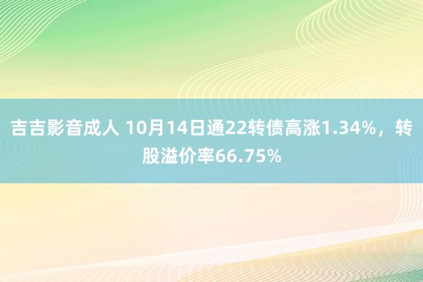 吉吉影音成人 10月14日通22转债高涨1.34%，转股溢价率66.75%