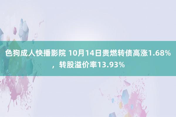 色狗成人快播影院 10月14日贵燃转债高涨1.68%，转股溢价率13.93%