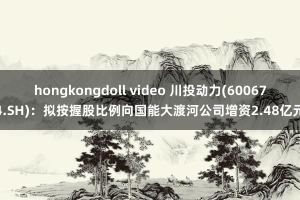 hongkongdoll video 川投动力(600674.SH)：拟按握股比例向国能大渡河公司增资2.48亿元