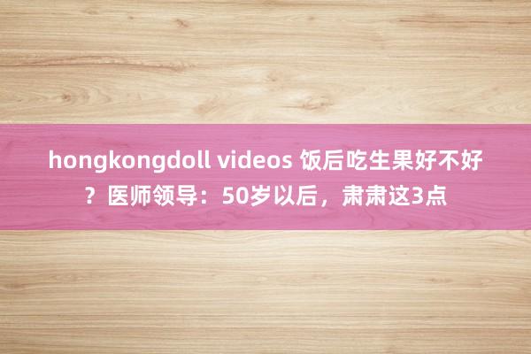 hongkongdoll videos 饭后吃生果好不好？医师领导：50岁以后，肃肃这3点