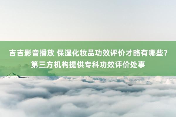 吉吉影音播放 保湿化妆品功效评价才略有哪些？第三方机构提供专科功效评价处事