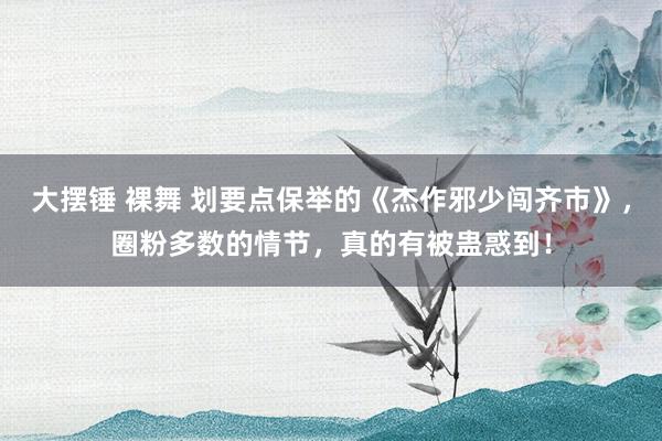 大摆锤 裸舞 划要点保举的《杰作邪少闯齐市》，圈粉多数的情节，真的有被蛊惑到！