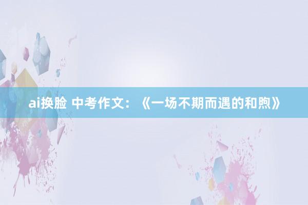 ai换脸 中考作文：《一场不期而遇的和煦》