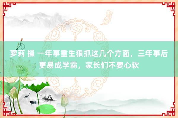 萝莉 操 一年事重生狠抓这几个方面，三年事后更易成学霸，家长们不要心软