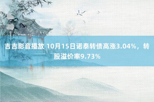 吉吉影音播放 10月15日诺泰转债高涨3.04%，转股溢价率9.73%