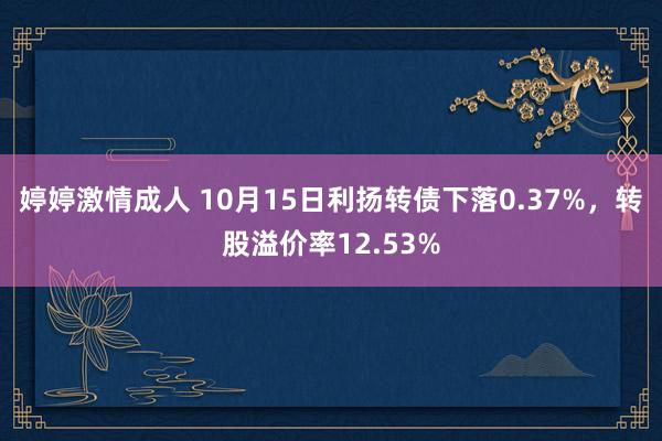 婷婷激情成人 10月15日利扬转债下落0.37%，转股溢价率12.53%