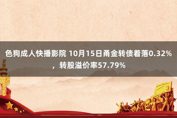 色狗成人快播影院 10月15日甬金转债着落0.32%，转股溢价率57.79%