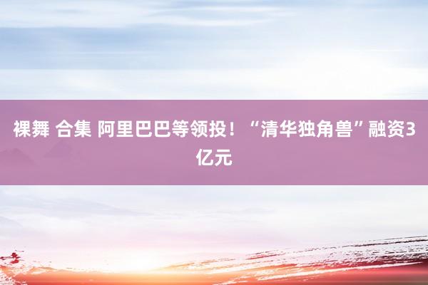 裸舞 合集 阿里巴巴等领投！“清华独角兽”融资3亿元