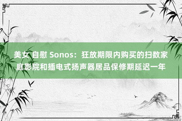 美女 自慰 Sonos：狂放期限内购买的扫数家庭影院和插电式扬声器居品保修期延迟一年