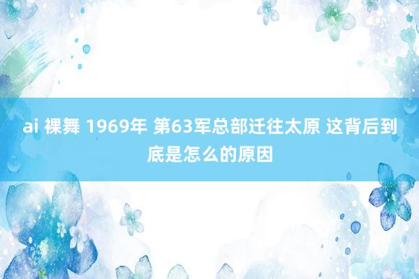 ai 裸舞 1969年 第63军总部迁往太原 这背后到底是怎么的原因