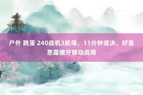 户外 跳蛋 240战机3航母，11分钟速决，好意思露獠牙颤动战局