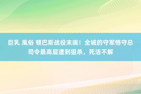 巨乳 風俗 顿巴斯战役末端！全城的守军恪守总司令最高层遭到狙杀，死活不解