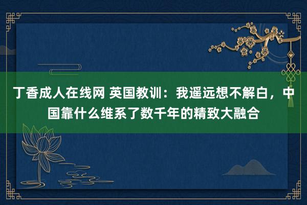 丁香成人在线网 英国教训：我遥远想不解白，中国靠什么维系了数千年的精致大融合