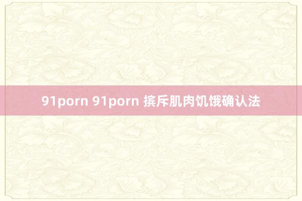 91porn 91porn 摈斥肌肉饥饿确认法