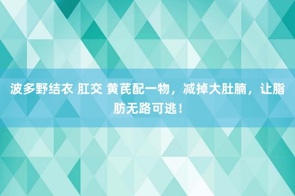 波多野结衣 肛交 黄芪配一物，减掉大肚腩，让脂肪无路可逃！