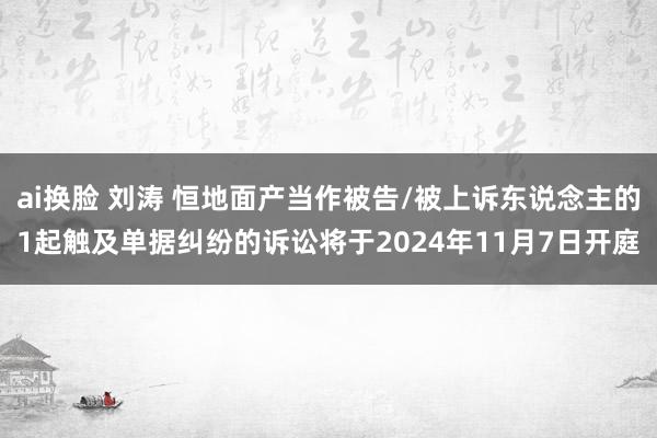 ai换脸 刘涛 恒地面产当作被告/被上诉东说念主的1起触及单据纠纷的诉讼将于2024年11月7日开庭