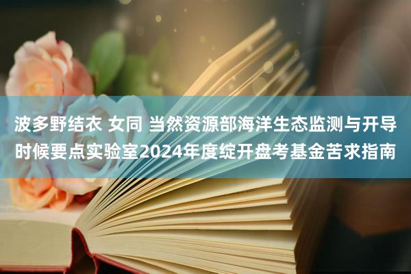 波多野结衣 女同 当然资源部海洋生态监测与开导时候要点实验室2024年度绽开盘考基金苦求指南