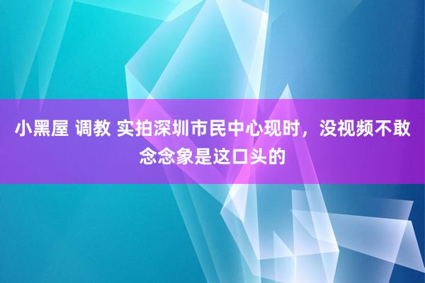 小黑屋 调教 实拍深圳市民中心现时，没视频不敢念念象是这口头的