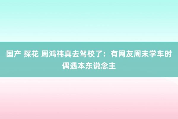 国产 探花 周鸿祎真去驾校了：有网友周末学车时偶遇本东说念主