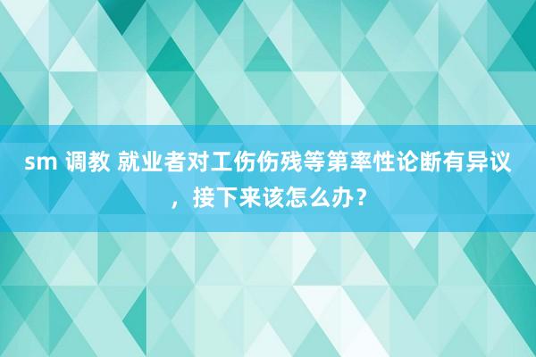 sm 调教 就业者对工伤伤残等第率性论断有异议，接下来该怎么办？