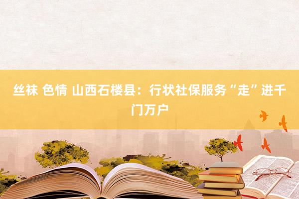 丝袜 色情 山西石楼县：行状社保服务“走”进千门万户