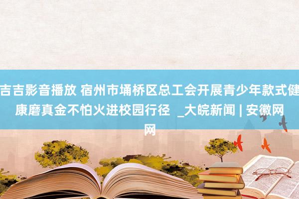 吉吉影音播放 宿州市埇桥区总工会开展青少年款式健康磨真金不怕火进校园行径  _大皖新闻 | 安徽网