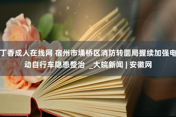 丁香成人在线网 宿州市埇桥区消防转圜局握续加强电动自行车隐患整治  _大皖新闻 | 安徽网