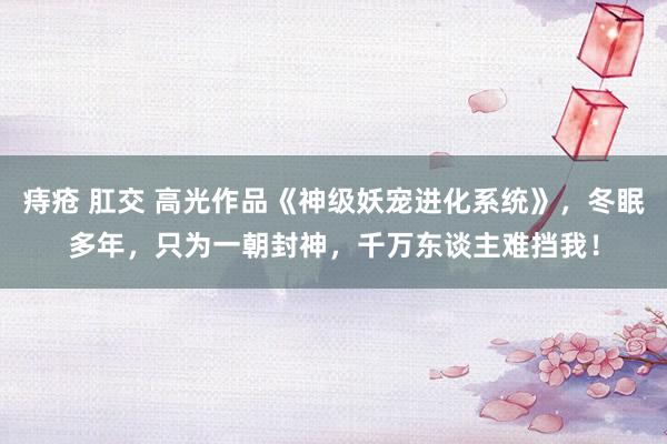 痔疮 肛交 高光作品《神级妖宠进化系统》，冬眠多年，只为一朝封神，千万东谈主难挡我！