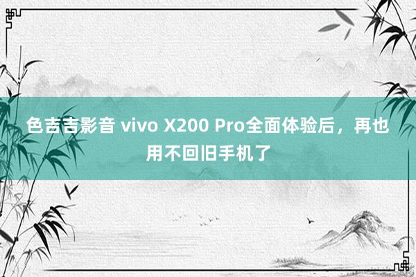 色吉吉影音 vivo X200 Pro全面体验后，再也用不回旧手机了