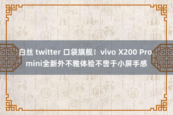 白丝 twitter 口袋旗舰！vivo X200 Pro mini全新外不雅体验不啻于小屏手感