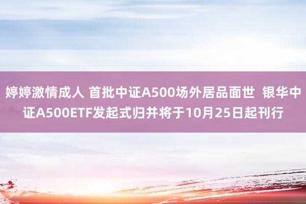 婷婷激情成人 首批中证A500场外居品面世  银华中证A500ETF发起式归并将于10月25日起刊行