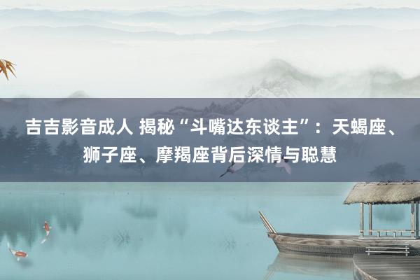 吉吉影音成人 揭秘“斗嘴达东谈主”：天蝎座、狮子座、摩羯座背后深情与聪慧