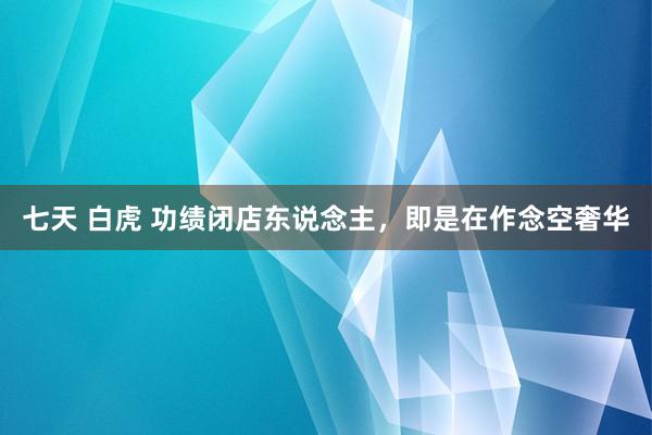 七天 白虎 功绩闭店东说念主，即是在作念空奢华