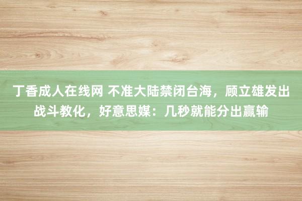 丁香成人在线网 不准大陆禁闭台海，顾立雄发出战斗教化，好意思媒：几秒就能分出赢输