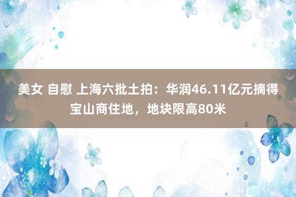 美女 自慰 上海六批土拍：华润46.11亿元摘得宝山商住地，地块限高80米