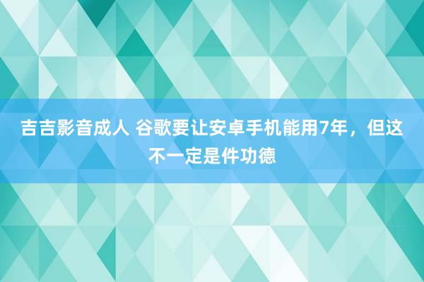 吉吉影音成人 谷歌要让安卓手机能用7年，但这不一定是件功德