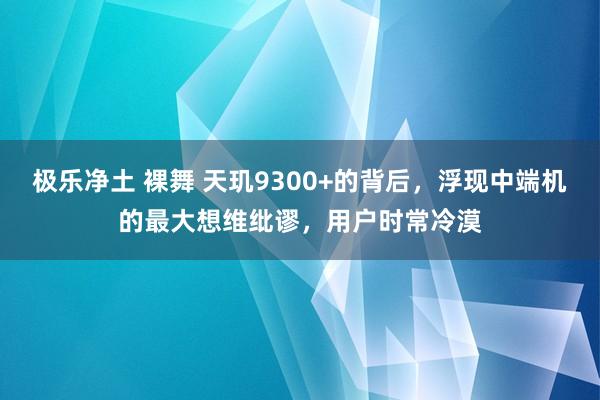 极乐净土 裸舞 天玑9300+的背后，浮现中端机的最大想维纰谬，用户时常冷漠