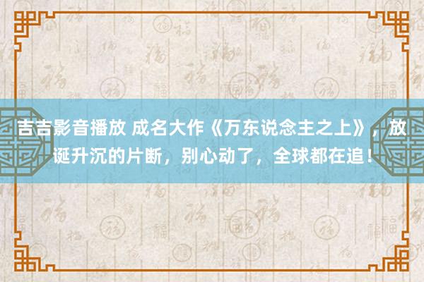 吉吉影音播放 成名大作《万东说念主之上》，放诞升沉的片断，别心动了，全球都在追！