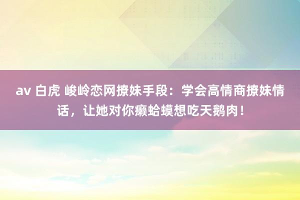 av 白虎 峻岭恋网撩妹手段：学会高情商撩妹情话，让她对你癞蛤蟆想吃天鹅肉！