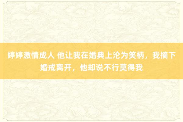 婷婷激情成人 他让我在婚典上沦为笑柄，我摘下婚戒离开，他却说不行莫得我