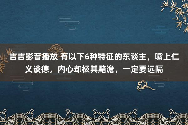 吉吉影音播放 有以下6种特征的东谈主，嘴上仁义谈德，内心却极其黯澹，一定要远隔