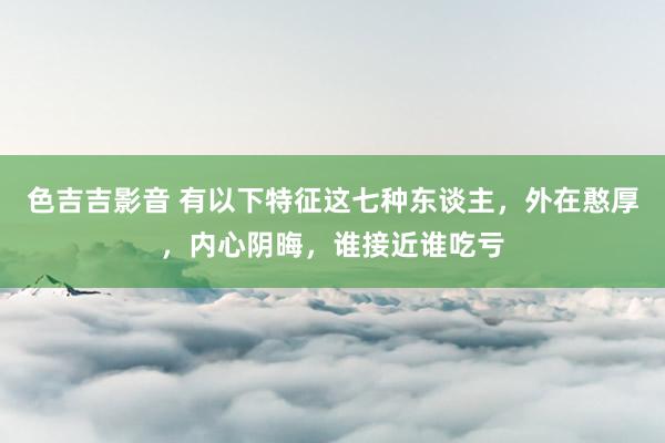 色吉吉影音 有以下特征这七种东谈主，外在憨厚，内心阴晦，谁接近谁吃亏